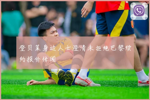 登贝莱身边人士澄清未拒绝巴黎续约报价传闻