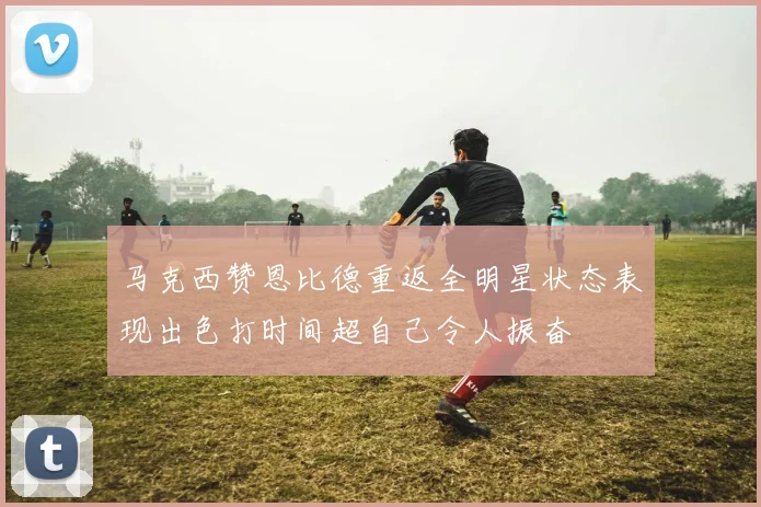 马克西赞恩比德重返全明星状态表现出色打时间超自己令人振奋