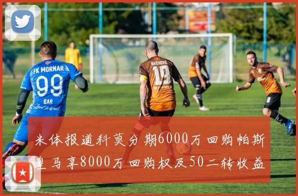 米体报道科莫分期6000万回购帕斯皇马享8000万回购权及50二转收益