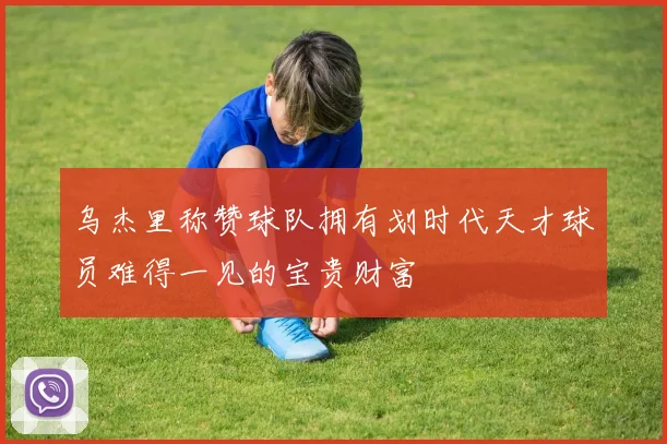 乌杰里称赞球队拥有划时代天才球员难得一见的宝贵财富