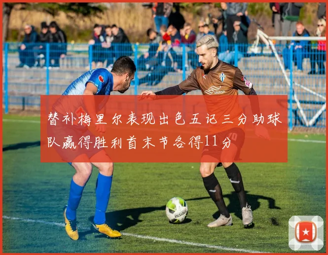 替补梅里尔表现出色五记三分助球队赢得胜利首末节各得11分