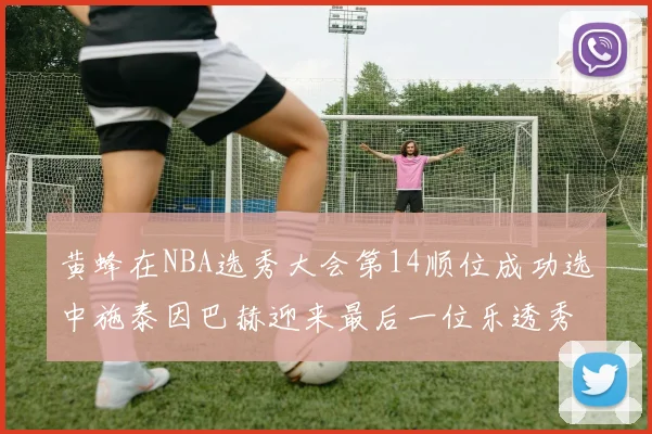 黄蜂在NBA选秀大会第14顺位成功选中施泰因巴赫迎来最后一位乐透秀