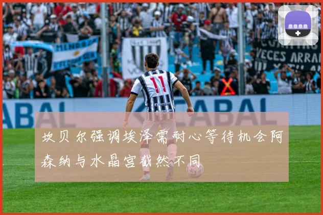 坎贝尔强调埃泽需耐心等待机会阿森纳与水晶宫截然不同