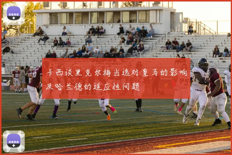 卡西谈里克尔梅当选对皇马的影响及哈兰德的适应性问题