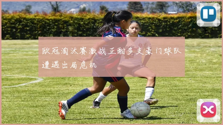 欧冠淘汰赛激战正酣多支豪门球队遭遇出局危机