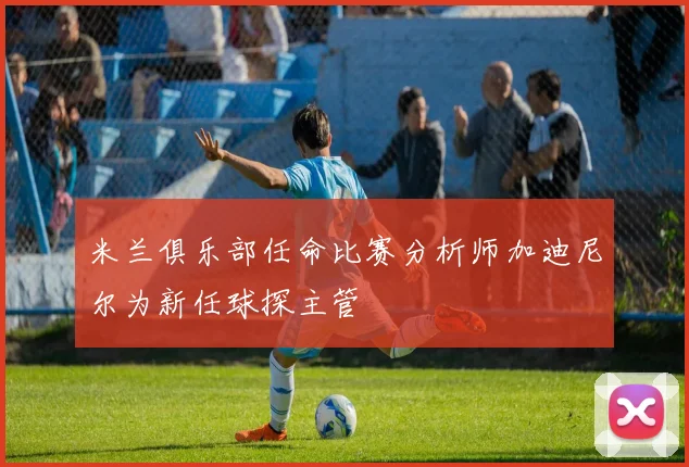 米兰俱乐部任命比赛分析师加迪尼尔为新任球探主管