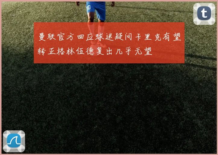 曼联官方回应球迷疑问卡里克有望转正格林伍德复出几乎无望