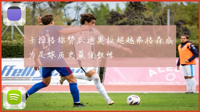 卡拉格称赞瓜迪奥拉超越弗格森成为足球历史最佳教练