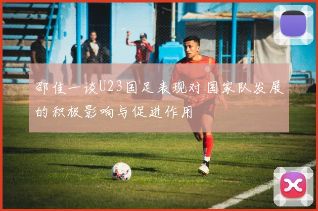 邵佳一谈U23国足表现对国家队发展的积极影响与促进作用