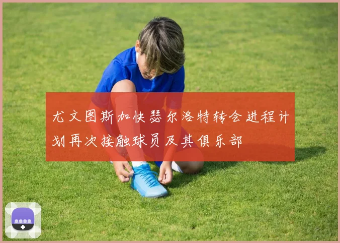 尤文图斯加快瑟尔洛特转会进程计划再次接触球员及其俱乐部