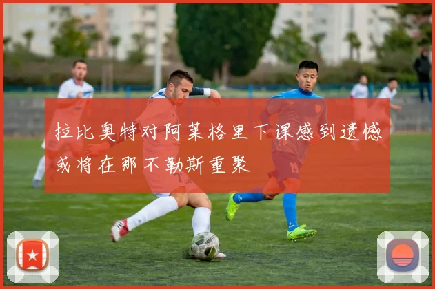 拉比奥特对阿莱格里下课感到遗憾或将在那不勒斯重聚