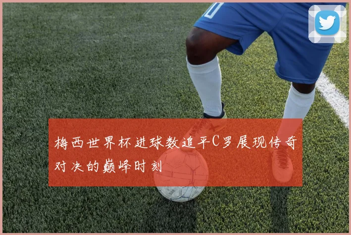 梅西世界杯进球数追平C罗展现传奇对决的巅峰时刻