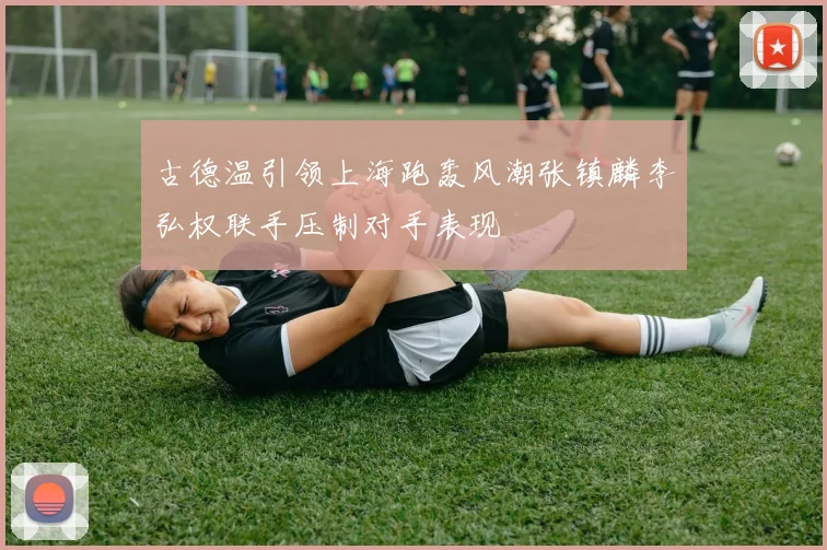 古德温引领上海跑轰风潮张镇麟李弘权联手压制对手表现