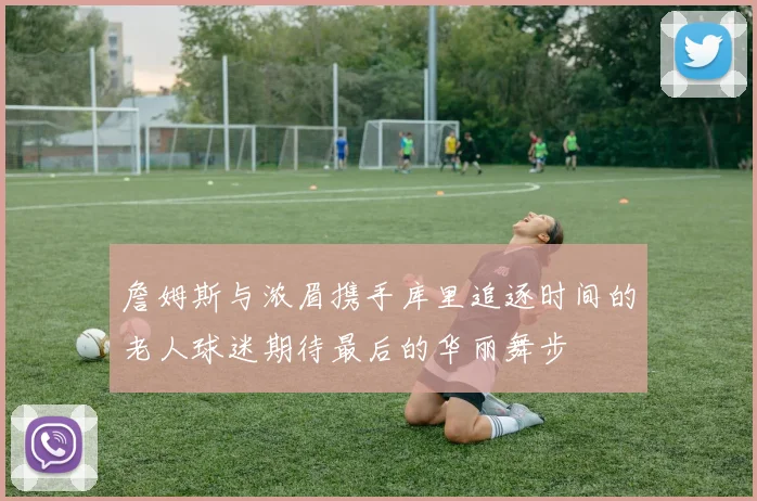 詹姆斯与浓眉携手库里追逐时间的老人球迷期待最后的华丽舞步