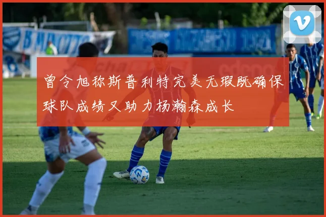 曾令旭称斯普利特完美无瑕既确保球队成绩又助力杨瀚森成长