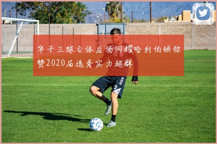 华子三球合体后场闪耀哈利伯顿称赞2020届选秀实力超群