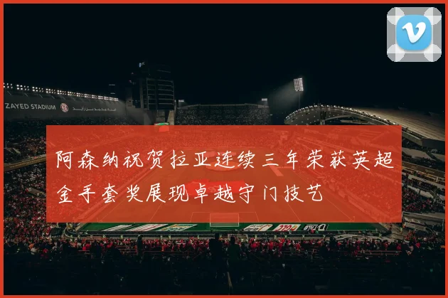 阿森纳祝贺拉亚连续三年荣获英超金手套奖展现卓越守门技艺