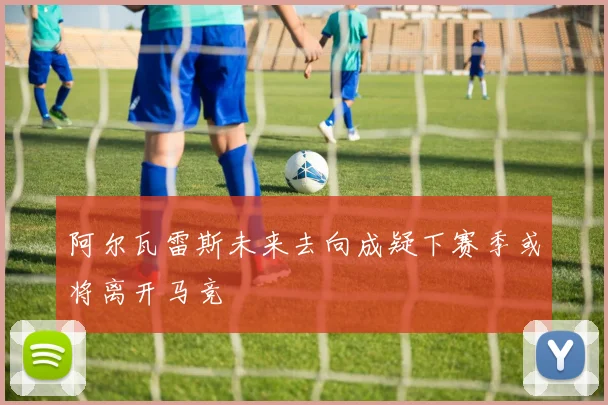 阿尔瓦雷斯未来去向成疑下赛季或将离开马竞