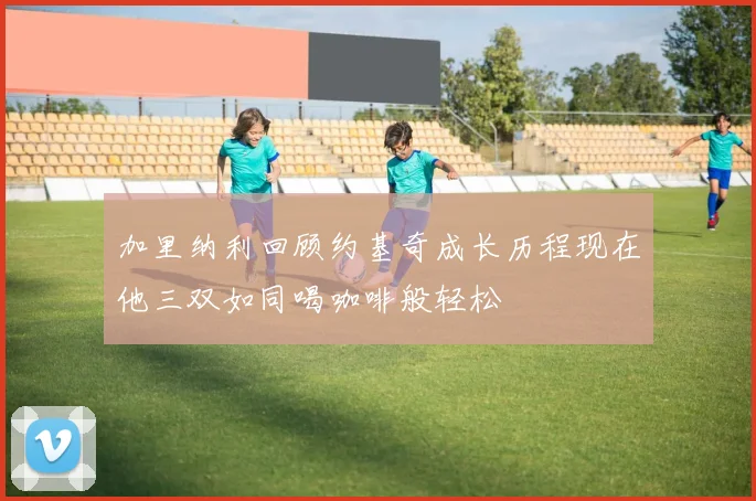 加里纳利回顾约基奇成长历程现在他三双如同喝咖啡般轻松