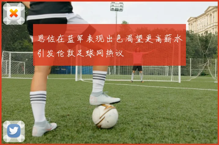 恩佐在蓝军表现出色渴望更高薪水引发伦敦足球网热议