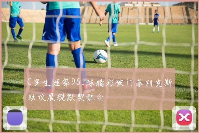 C罗生涯第961球精彩破门菲利克斯助攻展现默契配合