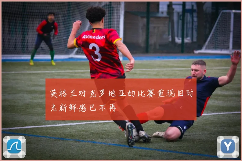 英格兰对克罗地亚的比赛重现旧时光新鲜感已不再