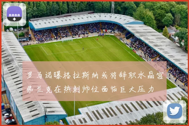 罗马诺曝格拉斯纳或将辞职水晶宫弗兰克在热刺帅位面临巨大压力